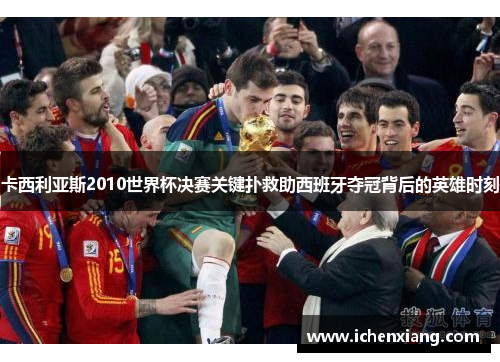 卡西利亚斯2010世界杯决赛关键扑救助西班牙夺冠背后的英雄时刻