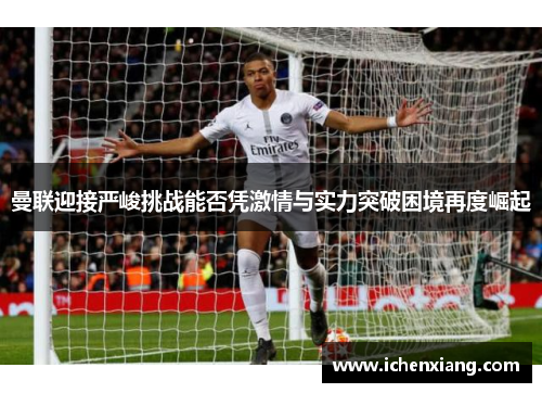 曼联迎接严峻挑战能否凭激情与实力突破困境再度崛起