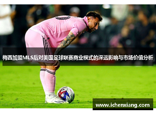 梅西加盟MLS后对美国足球联赛商业模式的深远影响与市场价值分析
