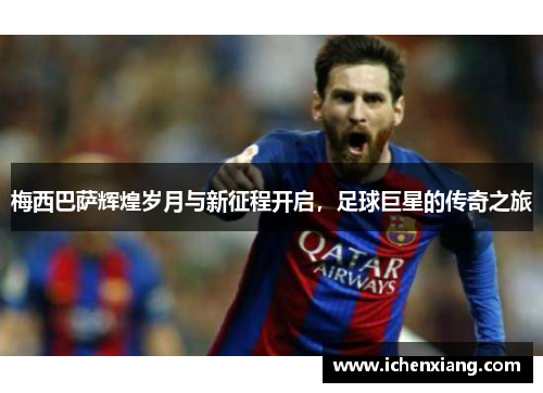 梅西巴萨辉煌岁月与新征程开启,足球巨星的传奇之旅 梅西巴萨辉煌岁月与新征程开启,足球巨星的传奇之旅