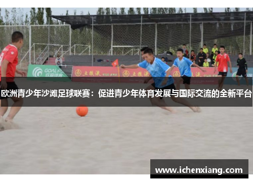 欧洲青少年沙滩足球联赛:促进青少年体育发展与国际交流的全新平台 欧洲青少年沙滩足球联赛:促进青少年体育发展与国际交流的全新平台