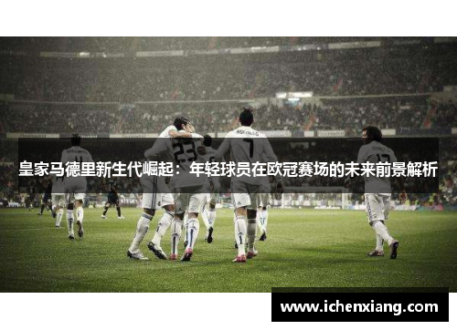 皇家马德里新生代崛起:年轻球员在欧冠赛场的未来前景解析 皇家马德里新生代崛起:年轻球员在欧冠赛场的未来前景解析