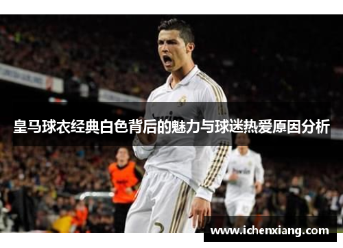 皇马球衣经典白色背后的魅力与球迷热爱原因分析 皇马球衣经典白色背后的魅力与球迷热爱原因分析