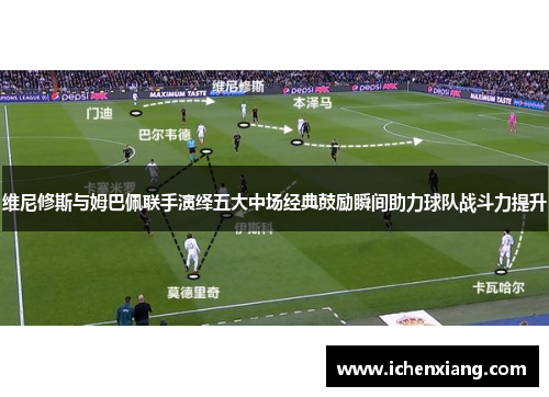 维尼修斯与姆巴佩联手演绎五大中场经典鼓励瞬间助力球队战斗力提升 维尼修斯与姆巴佩联手演绎五大中场经典鼓励瞬间助力球队战斗力提升