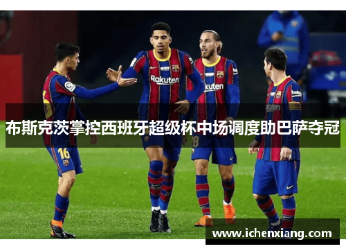 布斯克茨掌控西班牙超级杯中场调度助巴萨夺冠