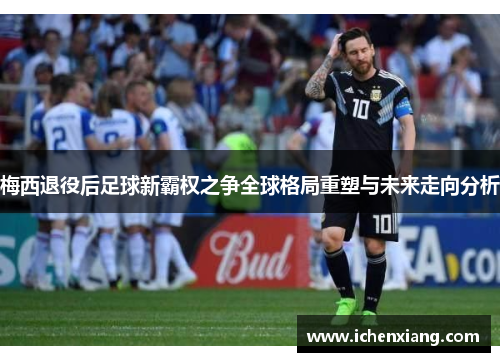 梅西退役后足球新霸权之争全球格局重塑与未来走向分析